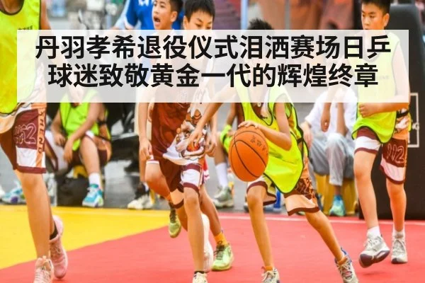 丹羽孝希退役仪式泪洒赛场日乒球迷致敬黄金一代的辉煌终章